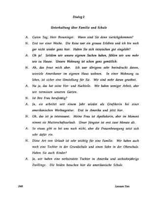Dialog2
Unterhaltung über Familie und Schule
A. Guten Tag, Herr Breuninger. Wann sind Sie denn zurückgekommen?
N. Erst vor einer Woche. Die Reise war ein grosses Erlebnis und ich bin noch
gar nicht wieder ganz hier. Haben Sie sich inzwischen gut eingelebt?
A. Oh ja! Seitdem wir unsere eigenen Sachen haben, fühlen wir uns mehr
wie zu Hause. Unsere Wohnung ist schon ganz gemütlich.
N. Ah, das freut mich aber. Ich war übrigens sehr beeindruckt davon,
wieviele Amerikaner im eigenen Haus wohnen. In einer Wohnung zu
leben, ist sicher eine Umstellung für Sie. Wir sind mehr daran gewöhnt.
A. Na ja, das hat seine Vor- und Nachteile. Wir haben weniger Arbeit, aber
wir vermissen unseren Garten.
N . Ist Ihre Frau berufstätig?
A. Ja, sie arbeitet seit einem Jahr wieder als Grafikerin bei einer
amerikanischen Werbeagentur. Erst in Amerika und jetzt hier.
N. Oh, das ist ja interessant. Meine Frau ist Apothekerin, aber im Moment
nimmt sie Mutterschaftsurlaub. Unser Jüngster ist erst zwei Monate alt.
A. So etwas gibt es bei uns noch nicht, aber die Frauenbewegung setzt sich
sehr dafür ein.
N. Diese Art von Urlaub ist sehr wichtig für eine Familie. Wir haben auch
noch eine Tochter in der Grundschule und einen Sohn in der Oberschule.
Haben Sie auch Kinder?
A. Ja, wir haben eine verheiratete Tochter in Amerika und sechzehnjährige
Zwillinge. Die beiden besuchen hier die amerikanische Schule.
248 Lesson Ten
 