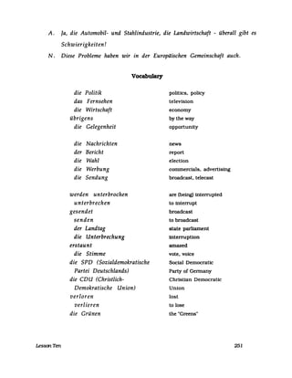 A. Ja, die Automobil- und Stahlindustrie, die Landwirtschaft - überall gibt es
Schwierigkeiten!
N. Diese Probleme haben wir in der Europäischen Gemeinschaft auch.
LessonTen
die Politik
das Fernsehen
die Wirtschaft
übrigens
die Gelegenheit
die Nachrichten
der Bericht
die Wahl
die Werbung
die Sendung
werden unterbrochen
unterbrechen
gesendet
senden
der Landtag
die Unterbrechung
erstaunt
die Stimme
Vocabulary
die SPD (Sozialdemokratische
Partei Deutschlands)
die CDU (Christlich-
Demokratische Union)
verloren
verlieren
die Grünen
politics. policy
television
economy
bytheway
opportunity
news
report
election
commercials. advertising
broadcast. telecast
are(be~ interrupted
to interrupt
broadcast
to broadcast
state parliament
interruption
amazed
vote. voice
SocialDemocratic
party of Germany
Christian Democratic
Union
lost
to lose
the "Greens"
251
 