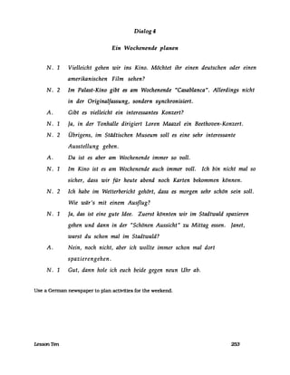 Dialog4
Ein VVochenende planen
N. 1 Vielleicht gehen wir ins Kino. Möchtet ihr einen deutschen oder einen
amerikanischen Film sehen?
N. 2 Im Palast-Kino gibt es am Wochenende "Casablanca". Allerdings nicht
in der Originalfassung, sondern synchronisiert.
A. Gibt es vielleicht ein interessantes Konzert?
N. 1 Ja, in der Tonhalle dirigiert Loren Maazel ein Beethoven-Konzert.
N. 2 Übrigens, im Städtischen Museum soll es eine sehr interessante
Ausstellung geben.
A. Da ist es aber am Wochenende immer so voll.
N. 1 Im Kino ist es am Wochenende auch immer voll. Ich bin nicht mal so
sicher, dass wir für heute abend noch Karten bekommen können.
N. 2 Ich habe im Wetterbericht gehört, dass es morgen sehr schön sein soll.
Wie wär's mit einem Ausflug?
N. 1 Ja, das ist eine gute Idee. Zuerst könnten wir im Stadtwald spazieren
gehen und dann in der "Schönen Aussicht" zu Mittag essen. Janet,
warst du schon mal im Stadtwald?
A. Nein, noch nicht, aber ich wollte immer schon mal dort
spazierengehen .
N. 1 Gut, dann hole ich euch beide gegen neun Uhr ab.
Use a German newspaper to plan actMties for the weekend.
LessonTen 253
 
