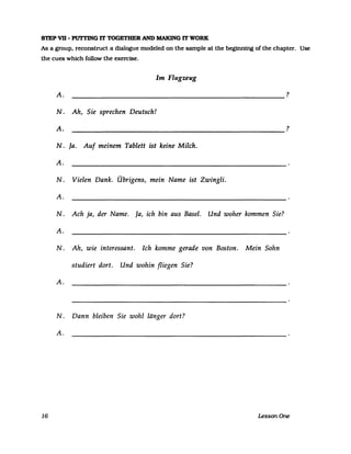 S1EP VD - Pln'TING IT TOGETHER AND MAKlNG IT WORK
As a group. reconstruct a dialogue modeled on the sampIe at the beginning of the chapter. Use
the cues which follow the exercise.
Im Flugzeug
A. ?
-----------------------------------------------------
N. Ah, Sie sprechen Deutsch!
A. ?
-----------------------------------------------------
N. Ja. Auf meinem Tablett ist keine Milch.
A.
N. Vielen Dank. Übrigens, mein Name ist Zwingli.
A.
N. Ach ja, der Name. Ja, ich bin aus Basel. Und woher kommen Sie?
A.
N. Ah, wie interessant. Ich komme gerade von Boston. Mein Sohn
studiert dort. Und wohin fliegen Sie?
A.
N. Dann bleiben Sie wohl länger dort?
A.
16 LessonOne
 