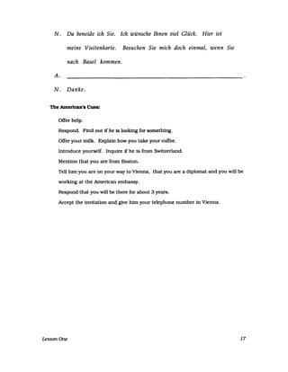 N. Da beneide ich Sie. Ich wünsche Ihnen viel Glück. Hier ist
meine Visitenkarte. Besuchen Sie mich doch einmal, wenn Sie
nach Basel kommen.
A.
N. Danke.
The Amerlcan's Cues:
OfTer help.
Respond. Find out 1f he 1s looking for something.
OfTer your milk. Explain how you take your cofTee.
Introduce yourself. Inqurre jf he is from Switzerland.
Mention that you are from Boston.
Tell him you are on your way to Vienna, that you are a diplomat and you will be
working at the Amertcan embassy.
Respond that you will be there for about 3 years.
Accept the invitation and give him your telephone number in Vienna.
LessonOne 17
 