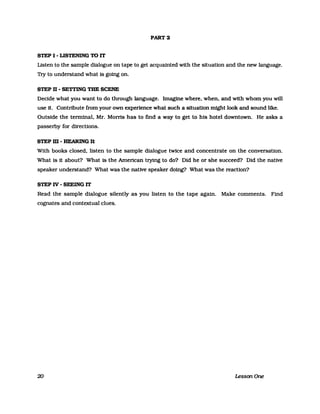 PART 2
STEP I - L1STENING TO IT
Listen to the sampIe dialogue on tape to get acquainted with the situation and the new language.
Try to understand what is going on.
STEP U - SETTING THE SCENE
Decide what you want to do through language. Imagine where. when. and with whom you will
use it. Contribute from your own experience what such a situation might look and sound like.
Outside the terminal. Mr. Morris has to find a way to get to his hotel downtown. He asks a
passerby for directions.
STEP m - HEARING It
With books closed. listen to the sampIe dialogue twice and concentrate on the conversation.
What is it about? What is the American trying to do? Did he or she succeed? Did the native
speaker understand? What was the native speaker doing? What was the reaction?
STEP IV - SEEING IT
Read the sampIe dialogue silently as you listen to the tape again. Make comments. Find
cognates and contextual clues.
20 LessonOne
 