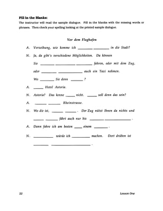 Fm in the Blanks:
The instructor will read the sampIe dialogue. Fill in the blanks with the missing words or
phrases. Then check your spelling looking at the prtnted sampIe dialogue.
Vor dem Flughafen
A. Verzeihung, wie komme ich in die Stadt?----
N. la, da gibt 's verschiedene Möglichkeiten. Da können
Sie fahren, oder mit dem Zug,
oder auch ein Taxi nehmen.
Wo Sie denn ?
A. Hotel Astoria.
N. Astoria? Das kenne nicht. soll denn das sein?
A. Rheinstrasse.
N. Wo die ist, Der Zug nützt Ihnen da nichts und
fährt auch nur bis
A. Dann fahre ich am besten einem
N. würde ich machen. Dort drüben ist
22 Lesson One
 