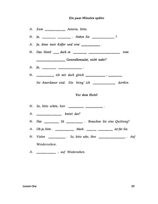 Ein paar Minuten später
A. Zum
N. ja,
______ Astoria, bitte.
. Haben Sie---- ------
A. ja, diese zwei Koffer und eine _____
N. Das Hotel doch in
________ Generalkonsulat, nicht wahr?
A. ja,
N. ich mir doch gleich
Sie Amerikaner sind. Die bring' ich
Vor dem Hotel
N. So, bitte schön, hier
A. kostet das?
?
vom
dorthin.
N. Das 26 _____ . Brauchen Sie eine Quittung?
A. Oh ja, bitte .
N. Vielen
Mark.
. So, bitte sehr, Ihre
ist für Sie.
_______ . Auf
Wiedersehen.
A. , auf Wiedersehen.
LessonOne 23
 