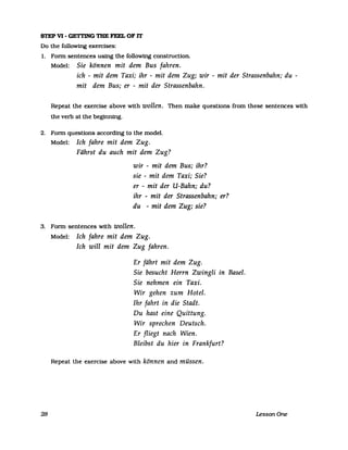 STEP VI - GETTING TIIE FEEL OF lT
Do the following exercises:
1. Fonn sentences using the following construction.
Model: Sie können mit dem Bus fahren.
ich - mit dem Taxi; ihr - mit dem Zug; wir - mit der Strassenbahn; du -
mit dem Bus; er - mit der Strassenbahn.
Repeat the exercise above with wollen. Then make questions from these sentences with
the verb at the beginning.
2. Fonn questions according to the model.
Model: Ich fahre mit dem Zug.
Fährst du auch mit dem Zug?
wir - mit dem Bus; ihr?
sie - mit dem Taxi; Sie?
er - mit der U-Bahn; du?
ihr - mit der Strassenbahn; er?
du - mit dem Zug; sie?
3. Fonn sentences with wollen.
28
Model: Ich fahre mit dem Zug.
Ich will mit dem Zug fahren.
Er fährt mit dem Zug.
Sie besucht Herrn Zwingli in Basel.
Sie nehmen ein Taxi.
Wir gehen zum Hotel.
Ihr fahrt in die Stadt.
Du hast eine Quittung.
Wir sprechen Deutsch.
Er fliegt nach Wien.
Bleibst du hier in Frankfurt?
Repeat the exercise above with können and müssen.
LessonOne
 