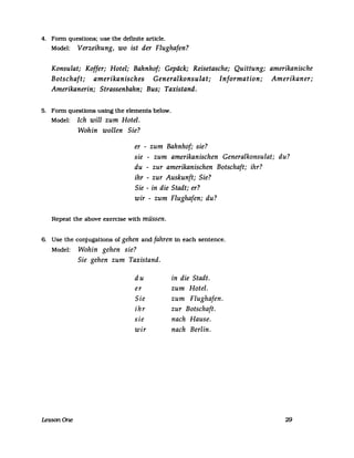 4. Fonn questions: use the definite arUc1e.
Model: Verzeihung, wo ist der Flughafen?
Konsulat; Koffer; Hotel; Bahnhof; Gepäck; Reisetasche; Quittung; amerikanische
Botschaft; amerikanisches Generalkonsulat; Information; Amerikaner;
Amerikanerin; Strassenbahn; Bus; Taxistand.
5. Fonn questions using the elements below.
Model: Ich will zum Hotel.
Wohin wollen Sie?
er - zum Bahnhof; sie?
sie - zum amerikanischen Generalkonsulat; du?
du - zur amerikanischen Botschaft; ihr?
ihr - zur Auskunft; Sie?
Sie - in die Stadt; er?
wir - zum Flughafen; du?
Repeat the above exercise with müssen.
6. Use the conjugations of gehen and fahren in each sentence.
Model: Wohin gehen sie?
Sie gehen zum Taxistand.
du in die Stadt.
er zum Hotel.
Sie zum Flughafen.
ihr zur Botschaft.
sie nach Hause.
wir nach Berlin.
LessonOne 29
 