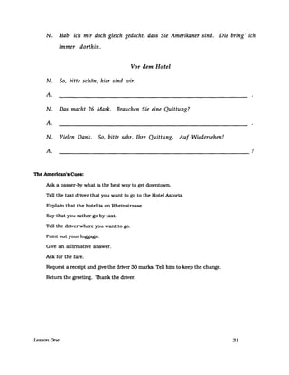 N. Hab' ich mir doch gleich gedacht, dass Sie Amerikaner sind. Die bring' ich
immer dorthin.
Vor dem Hotel
N. So, bitte schön, hier sind wir.
A.
N. Das macht 26 Mark. Brauchen Sie eine Quittung?
A.
N. Vielen Dank. So, bitte sehr, Ihre Quittung. Auf Wiedersehen!
A.
-------------------------------------------------------------
The Amerlcan's Cues:
Ask a passer-by what is the best way to get downtown.
Tell the taxt driver that you want to go to the Hotel Astoria.
Explain that the hotel is on Rheinstrasse.
Say that you rather go by taxie
Tell the driver where you want to go.
Point out your luggage.
Give an affinnative answer.
Ask for the fare.
Request a receipt and give the driver 30 marks. Tell him to keep the change.
Return the greetlng. Thank the driver.
LessonOne 31
!
 
