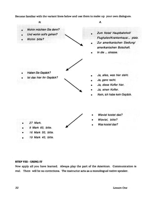 Become familiar with the variant lines below and use them to make up your own dialogues.
N.
. _ ......... .
.........:...:.:.:.-:.:-:-.-:<::;:;::--:-:;:::-::-:::>-:::::-::.:::::::::.:.":":":":":":": - ...... .
····<W~~l~ifißq~t~hSrede/fn?. . ....................... .
>·><PfJ~:~()hiß~()II'S:9~~~i1?
.... •... >WdhiifiJitte<?
• H~nSie·Gepäck?
• Istdas hier/hr Gepiick?
•
•
•
27 Mark.
9 Mark 60, bitte.
16 Mark 50, bitte.
• 19 Mark 40, bitte.
STEP vm -USING IT
/
/
A.
. . ................., ........................................... .
.........•....•.. .··7iimi-tptei!Haflpibahi1hofl
•
.............. :::::::::: .. :::::: .: ........... .
............................. ........ .
··i=ILighalifI1JkFaHkenhaUs/..•.•<plati.
Zurameiikilnischen<Siedlungl
amerikanischen·Botschaft.
• In die ....strasse.
•
•
•
Ja, alles, was hier steht.
Ja, ganz recht.
Ja, diese· Koffer hier.
• Ja, einen Koffer.
• Nein, ich habe kein GeplJ.ck.
•
•
•
Wievie/ kostet das?
Wieviel, bitte?
Was kostet das?
Now apply all you have learned. Always play the part of the American. Commurucation Is
real. There will be no corrections. The instructor acts as a monolingual native speaker.
32 LessonOne
 