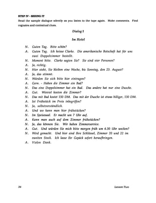 STEP IV - SEEING IT
Read the sampIe dialogue silently as you listen to the tape again. Make eomments. Find
eognates and eontextual elues.
Dialog 1
Im Hotel
N. Guten Tag. Bitte schön?
A. Guten Tag. Ich heisse Clarke. Die amerikanische Botschaft hat für uns
zwei Doppelzimmer bestellt.
N. Moment bitte. Clarke sagten Sie? Sie sind vier Personen?
A. Ja, richtig.
N. Hier steht, Sie bleiben eine Woche, bis Sonntag, den 23. August?
A. Ja, das stimmt.
N. Würden Sie sich bitte hier eintragen?
A. Gern. - Haben die Zimmer ein Bad?
N. Das eine Doppelzimmer hat ein Bad. Das andere hat nur eine Dusche.
A. Gut. Wieviel kosten die Zimmer?
N. Das mit Bad kostet 150 DM. Das mit der Dusche ist etwas billiger, 130 DM.
A. Ist Frühstück im Preis inbegriffen?
N. Ja, selbstverständlich.
A. Und wo kann man hier frühstücken?
N. Im Speisesaal. Er macht um 7 Uhr auf.
A. Kann man auch auf dem Zimmer frühstücken?
N. Ja, das können Sie. Wir haben Zimmerservice.
A. Gut. Und würden Sie mich bitte morgen früh um 6.30 Uhr wecken?
N. Wird gemacht. Und hier sind Ihre Schlüssel, Zimmer 20 und 22 im
zweiten Stock. Ich lasse Ihr Gepäck sofort heraufbringen.
A. Vielen Dank.
34 Lesson 1Wo
 