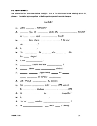 Fm in the Blanks:
The instructor will read the sampIe dialogue. Fill in the blanks with the missing words or
phrases. Then check your spelling by looking at the printed sampIe dialogue.
Im Hotel
N. Guten Bitte schön?
A. Tag. Ich Clarke. Die Botschaft
hat zwei bestellt.
N. bitte. Clarke ? Sie sind
vier ?
A. la,
N. Hier , Sie eine , bis
den August?
A. la, das
N. Sie sich bitte hier ?
A. Haben ein Bad?
N. Doppelzimmer ein
hat nur eine
A. Gut. Wieviel die Zimmer?
N. Das kostet DM, das mit
der ist etwas DM.
A. Ist im inbegriffen?
N. la,
A. Und wo man hier ?
N. Im macht 7 Uhr auf.
Lesson 'nvo 35
 