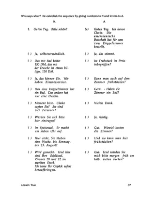 Who says what? Re-establish the sequence by givtng numbers to N and letters to A
N.
1. Guten Tag. Bitte schön?
() Ja, selbstverständlich.
() Das mit Bad kostet
150 DM, das mit
der Dusche ist etwas bil-
liger, 130 DM.
() Ja, das können Sie. Wir
haben Zimmerservice.
() Das eine Doppelzimmer hat
ein Bad. Das andere hat
nur eine Dusche.
() Moment bitte. Clarke
sagten Sie? Sie sind
vier Personen?
() Würden Sie sich bitte
hier eintragen?
() Im Speisesaal. Er macht
um sieben Uhr auf.
() Hier steht, Sie bleiben
eine Woche, bis Sonntag,
den 23. August?
() Wird gemacht. Und hier
sind Ihre Schlüssel,
Zimmer 20 und 22 im
zweiten Stock.
Ich lasse Ihr Gepäck sofort
heraufbringen.
Lesson. Two
(a)
A.
Guten Tag. Ich heisse
Clarke. Die
amerikanische
Botschaft hat für uns
zwei Doppelzimmer
bestellt.
() Ja, das stimmt.
() Ist Frühstück im Preis
inbegriffen?
() Kann man auch auf dem
Zimmer frühstücken?
() Gern. - Haben die
Zimmer ein Bad?
( ) Vielen Dank.
( ) Ja, richtig.
() Gut. Wieviel kosten
die Zimmer?
() Und wo kann man hier
frühstücken?
( ) Gut. Und würden Sie
mich bitte morgen früh um
halb sieben wecken?
37
 