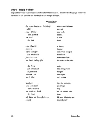 STEP V - TAKING IT APART
Repeat the words on the vocabulary list after the instructor. Examine the language notes with
reference to the phrases and sentences in the sampIe dialogue.
38
Vocabulary
die amerikanische Botschaft
richtig
eine Woche
das Zimmer
ein Bad
das Bad
eine Dusche
kosten
etwas billiger
das Frühstück
frühstücken
im Preis inbegriffen
der Preis
der Speisesaal
aufmachen
würden Sie
um 7 Uhr
wecken
Ihre Schlüssel
der Schlüssel
im zweiten Stock
der Stock
Ich lasse es heraufbringen.
sofort
American Embassy
correct
oneweek
room
abath
bath
a shower
to cost
somewhat cheaper
breakfast
to eat breakfast
included in the price
price
the dining room
to open
wouldyou
at 7 o'clock
to wake someone
your keys
key
on the second floor
floor
I'll have it brought up.
immediately
Lesson nvo
 