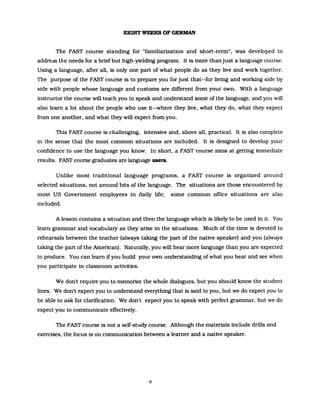 EIGHT WEEKS OF GERMAN
The FAST course standing for "famillanzation and short-term", was developed to
addredS the needs for a briefbut high-yielding program. It is more thanjust a language course.
Using a language, after all, is only one part of what people do as they live and work together.
The purpose of the FAST course Is to prepare you for just that--for living and working side by
side with people whose language and customs are different from your own. With a language
instructor the course will teach you to speak and understand some of the language. and you will
also leam a lot about the people who use it--where they live, what they do, what they expect
from one another, and what they will expect from you.
This FAST course is challengmg, intensive and, above alt practical. It is also complete
in the sense that the most common situations are included. It is designed to develop your
confidence to use the language you know. In short, a FAST course aims at getUng immediate
results. FAST course graduates are language users.
Unlike most traditional language programs, a FAST course 1s organized around
selected situations, not around bits of the language. The situations are those encountered by
most US Government employees in daily life; some common office situations are also
included.
A lesson contains a situation and then the language which is likely to be used in it. You
leam grammar and vocabulary as they arise in the situations. Much of the time 1s devoted to
rehearsals between the teacher (always taking the part of the native speaker) and you (always
taking the part ofthe American). Naturally, you will hear more language than you are expected
to produce. You can leam ifyou build your own understanding ofwhat you hear and see when
you part1c1pate in classroom activities.
We don't require you to memorize the whole dialogues, but you should know the student
lines. We don't expect you to understand everything that is said to you, but we do expect you to
be able to ask for clartf1cation. We don't expect you to speak with perfect grammar, but we do
expect you to communicate effectively.
The FAST course 1s not a self-study course. Although the materials include drills and
exerc1ses, the focus 1s on communication between a leamer and a native speaker.
v
 