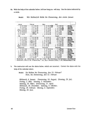 Ga. With the help of the calendar below, tell how long you wUI stay. Use the dates indicated by
a circ1e.
Model: Wir bleiben/ich bleibe bis Donnerstag, den ersten Januar.
Januar Februar Marz Apnl
5 12 19 26 2 9 16 23 2 9 16 23 6 13 20 27 Montag
6 13 20 27 3 10 17 24 3 10 17 24 1 7 14 21 28 DIenstag
7 14 21 28 4 11 18 25 4 11 18 25 1 8 15 22~ Mittwoch
~52229 5 12 19 26 5 12 19 26 2 9 16 23 Donnerstag
- 9 16 23 30 6 13 20 27 6 13 20 27 3 10 17 24 Freitag
3 10 17 24 31 7~21 28 7 14 21 28 4 11 18 25 Samstag
4 11 18 25 8 22 1 8 15 22 29 5 12 19 26 Sonntag- - - - - -
Mal Juni Juli August
4 11 18 25 1 8 15 22 29 6 13 20 27 3 10 17 24 31 Montag
5 12 19 26 2 9 16 23 30 7 14 21 28 r~11 18 25 OtenstaS
6 13 20 27 3 10 17 24 1 8 15 22 29 12 19 26 Mittwoch
~_7_14 21 28-4 cg> 18 ~5 2 9 16 23 30 6 13 20 27 Donnerstag
1 8 15 22 29 5 19 26 3 10 17 24r[t~ 7 14 21 28 Freitag
f 9 16 23 30 6 13 20 27 4 11 18 25 1 8 15 22 29 Samstag
r 3 ~10 17 24 31 7 14 21 28 5 12 19 26 2 9 16 23 30 Sonntag
September Oktober November Dezember
7 14 21 28 5 12 19 26 2 9 16 23 30 7 14~28 Montag
1 8 15 22 29 6 13 20 27 3 10 17 24 1 8 15 29 Otenstag
2 9 16 23 30 7 14 21 28 4 11 18 25 2 9 16 23 30 Mittwoch
3 10 17 24 1 8 15~ 29 5 12 19 26 3 10 17 24 31 Donnerstag
4 11 18 25 2 9 16 30 r~~13 20 27 4 11 18 25 Freitag
5'W
1926 3 10 17 24 31 14 21 28 5 12 19 26 Samstag
6 20 27 4 11 18 25 1 8 15 22 29 6 13 20 27 Sonntag
NeUjahrstag 1 Jan Ostersonntag 19 Apnl Tag d Arbeit 1 Mal, Verkundung d Grundgesetzes d BundesrepublIk
Deutschland (194~23 Mal Pfingstsonntag 7 Juni, Tag d deutschen Einheit 17 Juni, Weihnachtstag 25 Dez
b. The instructor will use the dates below, which are incorrect. Correct the dates with the
help of the calendar above.
Model: Sie bleiben bis Donnerstag, den 13. Februar?
Nein, bis Donnerstag, den 12. Februar.
Mittwoch, 6. Januar; Donnerstag, 14. August; Dienstag, 29. Juli;
Freitag, 2. Mai; Sonntag, 2. November;
Samstag, 20. März; Donnerstag, 17. April;
Mittwoch, 24. Dezember; Samstag, 4. Oktober;
Freitag, 28. Februar; Montag, 6. September;
Montag, 30. Juni.
46 Lesson 1Wo
 