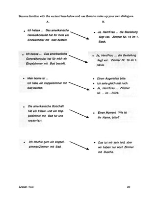 Become familiar with the variant llnes below and use them to make up your own dialogues.
A.
• Ich heisse... Das amerlkanische
Generalkonsulat hat für mich ein ~
Einzelzimmer mit Bad bestellt.
• Mein Name ist ...
•
Ich habe ein Doppelzimmer mit
Bad bestellt.
Die·amerikanische Botschaft
hat ein Einzel- und ein .Dop-
peliirnrnerrnit Bad für uns
reserviert.
• Ich möchte gern ein Doppel-
zimmer/Zirnmer mit Bad.
Lessan n.vo
N.
• Ja, Herr/Frau •.. die Bestellung
liegt vor. Zimmer Nr. 16 im 1.
Stock.
=:<j~,~~rr/~rI36...&/~~e§t~IIßflg
liegtvot. ZififrHeFN'i.16IlTf 1.
Stock.
• Einen·Augel7blickbitte.
• Ich sehe·gleichrnall1C1Ch.
• Ja, Herr/FralJ ...Zirnrnet
Nr. ... im .~.Stock.
• Einen MolTlent.Wieist
Ihr Name,< bitte?
• Das tut mir sehr leid aber
wir ha6en<nurnoch:Zimmer
mit Dusche.
49
 
