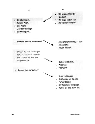 50
A.
·······.' •. :~i§{jb~fn1()rdf3ri.······.
.e>NtJfetnsNacht.
• EiheWoche.
• Zwejöderdrei Tage.
• Bis Montag früh.
/ .......................... .
/ ..
N.
.....Wiilla/fgiJirllJcht~IJ$;iJ
·······>··t,felbdrii············...............
. ...Wi~lai/g~:bl~rbfJ"Sre?
• Sis··wanHbleiberi>Sie?
• Wo/cann man hier frühstücken? ~ • Im Frühstückszimmer, 1. Tür
links/rechts.
• Würden Sie.mich/uns·morgen
frühUl71ha/bsieben wecken?
• Bitte wecken Sie rnich /uns
mo[genfrüh>um ...
• Wo kann man hier parken?
• Im eafe nebenan.
• Selbstverstl1ndlich.
•
•
Natürlich.
Aber gern.
• In der Hote/garage.
•
•
•
•
Im Parkhaus um die Ecke.
Auf der Strasse.
Wir haben eine Tiefgarage.
Fahren Sie bitte in den Hof.
Lesson Thvo
 