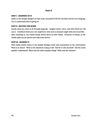 PART 2
STEP I - LISTENING TO IT
Listen to the sampIe dialogue on tape to get acquainted with the situation and the new language.
Try to understand what is going on.
STEP D - SETTING THE SCENE
Decide what you want to do through language. Imagine where. when. and with whom you will
use it. Contribute from your own experience what such a situation mtght look and sound like.
Mer checking in. the Clarke family setUes down in their rooms. Everyone Is thirsty. so Mr.
Clarke picks up the phone and calls room seIVice.
STEP m - HEARING IT
With books closed. listen to the sampIe dialogue twlce and concentrate on the conversation.
What Is it about? What Is the American trying to do? Dld he or she succeed? Did the native
speaker understand? What was the native speaker doing? What was the reaction?
52 Lesson Two
 