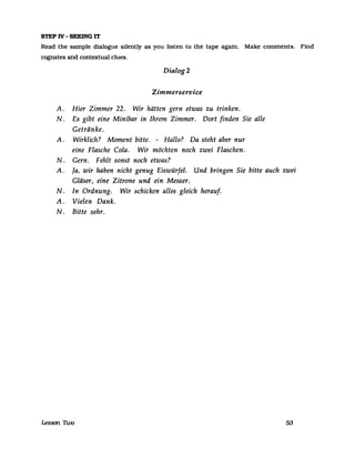 STEPIV-SEEINGIT
Read the sampIe dialogue silently as you listen to the tape agam. Make comments. Find
cognates and contextual clues.
Dialog 2
Zimmerservice
A. Hier Zimmer 22. Wir hätten gern etwas zu trinken.
N. Es gibt eine Minibar in Ihrem Zimmer. Dort finden Sie alle
Getränke.
A. Wirklich? Moment bitte. - Hallo? Da steht aber nur
eine Flasche Cola. Wir möchten noch zwei Flaschen.
N. Gern. Fehlt sonst noch etwas?
A. Ja, wir haben nicht genug Eiswürfel. Und bringen Sie bitte auch zwei
Gläser, eine Zitrone und ein Messer.
N. In Ordnung. Wir schicken alles gleich herauf.
A. Vielen Dank.
N. Bitte sehr.
!esson nvo 53
 