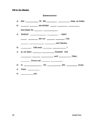 Fillln the Blanks:
Zimmerservice
A. Hier ______ 22. Wir _____ etwas zu trinken.-----
N. eine Minibar
Dort finden Sie ___________
A. Wirklich? _______ _____ . - Hallo?
aber nur Cola.---- ----
zwei Flaschen.-----
N. Fehlt sonst __________ ?
A. Ja, wir haben __________ Eiswürfel. Und
______________ auch _____ Gläser,
Zitrone und ______----- -----
N. In ________ . Wir ______ alles _____ herauf·
A. Vielen
N. sehr.
54 Lesson Two
 
