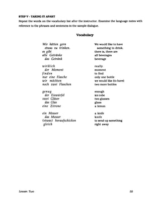 STEP V - TAKING IT APART
Repeat the words on the vocabulazy list after the instructor. Examine the language notes with
reference to the phrases and sentences in the sampIe dialogue.
Lessan 1lvo
Wir hätten gern
etwas zu trinken.
es gibt
alle Getränke
das Getränk
wirklich
der Moment
finden
nur eine Flasche
wir möchten
noch zwei Flaschen
genug
der Eiswürfel
zwei Gläser
das Glas
eine Zitrone
ein Messer
das Messer
(etwas) heraufschicken
gleich
Vocabulary
We would like to have
something to drink.
there iso there are
all beverages
beverage
really
moment
to find
only one bottle
we would like (to have)
two more bottles
enough
icecube
two glasses
glass
alemon
a knife
knife
to send up something
right away
55
 