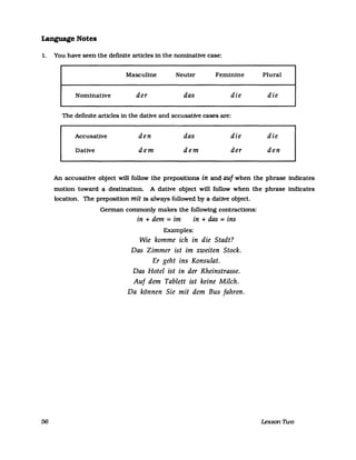 Language Notes
1. You have seen the definite arUc1es in the nominative case:
56
Masculine Neuter Feminine Plural
Nominative der das die die
The definite arUcles in the dative and accusative cases are:
Accusative den das die die
Dative dem dem der den
An accusative object will follow the prepositions in and auf when the phrase indicates
motion toward a destination. A dative object will follow when the phrase indicates
location. The preposition mit is always followed by a dative object.
German commonly makes the following contractions:
in + dem =im in + das =ins
Examples:
Wie komme ich in die Stadt?
Das Zimmer ist im zweiten Stock.
Er geht ins Konsulat.
Das Hotel ist in der Rheinstrasse.
Auf dem Tablett ist keine Milch.
Da können Sie mit dem Bus fahren.
Lesson Two
 