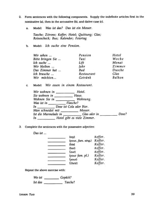 2. FOnD sentences with the followrng components. Supply the indefinite articles first in the
nominative (a), then in the accusative (b), and dative case (c).
a. Model: Was ist das? Das ist ein Messer.
Tasche; Zitrone; Koffer; Hotel; Quittung; Glas;
Reisescheck; Bus; Kalender; Feiertag
b. Model: Ich suche eine Pension.
Wir sehen ...
Bitte bringen Sie ...
Ich suche ...
Wir bleiben ...
Das Zimmer hat
Ich brauche ...
Wir möchten...
Pension
Taxi
Lift
Jahr
Bad
Restaurant
Getriink
c. Model: Wir essen in einem Restaurant.
Wir wohnen in Hotel.
Sie wohnen in Haus.
Wohnen Sie in Wohnung.
Was ist in Flasche?
In Dose ist Cola oder Bier.
Man schneidet mit Messer.
Hotel
Woche
Monat
Zimmer
Dusche
Glas
Balkon
Ist die Marmelade in Glas oder in Dose?-----
In Hotel gibt es viele Zimmer.
3. Complete the sentences with the possessive adjecUve:
Das ist ...
Repeat the above exercise with:
(my)
(your, farn. sing.)
(his)
(her)
(our)
(your fam. pi.)
(your)
(their)
Wo ist
Ist das
____ Geptick?
Tasche?-----
Lesson Two
Koffer.
Koffer.
Koffer.
Koffer.
Koffer.
Koffer.
Koffer.
Koffer.
59
 