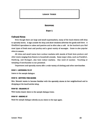 LESSON THREE
SHOPPING
PARTl
Cultural Notes
Even though there are large and small supermarkets. many of the loeal eitizens still shop
in specialty stores. A stgn outside the shop and show windows advertlse the goods sold there. A
Konditorei speeializes in eakes and pastries and is often also a eafe. At the buteher's you find
most types of fresh meat and poultry and a great variety of sausages. Game 1s also popular
when in season.
All eitles and small towns have outdoor markets with stands of fresh farm produee and
other wares ranging from flowers to household utensils. Some major eitles. sueh as Frankfurt.
Hamburg. and Stuttgart. also have indoor markets. One word of eautlon: Touehing or
sampling of merehandise 1s not pennitted.
Department and speeialty stores offer a wide vanety of elothing and other merehandise.
STEP I - LISTENING TO IT
Listen to the sampIe dialogue.
STEP n - SETTING THE SCENE
Mrs. Bennett wants to beeome famil1ar with the speeialty stores in her neighborhood and is
shopping at the local buteher shop.
STEPm-HEARlNGIT
With books elosed. listen to the sampIe dialogue twiee.
STEP W - SEElNG IT
Read the sampIe dialogue silently as you listen to the tape again.
Lesson Tlvee 65
 