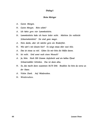 Dialog 1
Beim Metzger
A. Guten Morgen.
N. Guten Morgen. Bitte schön?
A. Ich hätte gern vier Lammkoteletts.
N. Lammkoteletts habe ich heute leider nicht. Möchten Sie vielleicht
Schweinekoteletts? Sie sind ganz mager.
A. Nein danke, aber ich möchte gern ein Rinderfilet.
N. Wie wär's mit diesem hier? Es wiegt etwas über zwei Kilo.
A. Das ist etwas zu viel. Geben Sie mir bitte die Hälfte davon.
N. 1st recht. Und sonst noch einen Wunsch?
A. Ja, bitte. Noch 300 Gramm Aufschnitt und ein halbes Pfund
Schwarzwälder Schinken. Das ist dann alles.
N. So, das macht dann zusammen 54.75 DM. Bezahlen Sie bitte da vorne an
der Kasse.
A. Vielen Dank. Auf Wiedersehen.
N. Wiedersehen.
66 Lesson Three
 