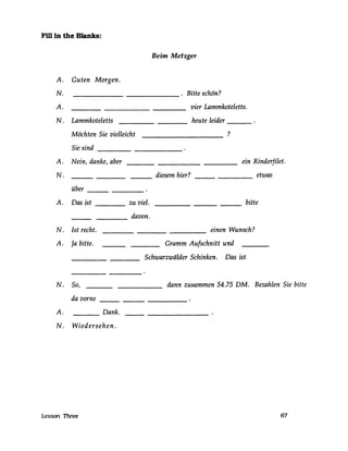 Fm in the Blanks:
Beim Metzger
A. Guten Morgen.
N. . Bitte schön?-------
A. vier Lammkoteletts.
N. Lammkoteletts heute leider ---
Möchten Sie vielleicht ?
Sie sind
A. Nein, danke, aber
N.
über
A. Das ist
N. Ist recht.
A. Ja bitte.
N. So,
da vorne
----
---
A. Dank.
N. Wiedersehen.
Lesson Three
diesem hier?
zu viel.
davon.
---
ein Rinderfilet.
etwas
bitte
einen Wunsch?
Gramm Aufschnitt und
Schwarzwälder Schinken. Das ist
dann zusammen 54.75 DM. Bezahlen Sie bitte
67
 