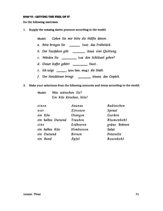 STEPV1- GETI'lNG THE FEEL 01' rr
Do the followtng exercises:
1. Supply the missfng dative pronoun accordfng to the model.
Model: Geben Sie mir bitte die Hälfte davon.
a. Bitte bringen Sie (me) das Frühstück.
b. Der Taxifahrer gibt (hirn) eine Quittung.
c. Würden Sie (us) den Schlüssel geben?
d. Dieser Koffer gehört (her) .
e. Ich zeige ___ (you fam. smg.) die Stadt.
f. Der Hoteldiener bringt ____ (them) das Gepäck.
2. Make your selecUons from the following amounts and items accordfng to the model.
Model: Was wünschen Sie?
Ein Kilo Kirschen, bitte!
einen Ananas
vier Zitronen
ein Kilo Orangen
ein halbes Dutzend Trauben
eine Erdbeeren
ein halbes Kilo Himbeeren
ein Dutzend Birnen
ein Bund Äpfel
Lesson Three
Radieschen
Spinat
Gurken
Blumenkohl
grüne Bohnen
Salat
Petersilie
Rosenkohl
71
 
