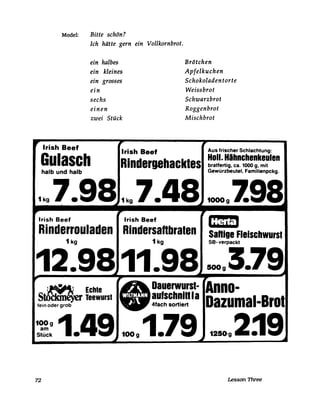 Model: Bitte schön?
Ich hätte gern ein Vollkornbrot.
ein halbes
ein kleines
ein grosses
ein
sechs
einen
zwei Stück
Brötchen
Apfelkuchen
Schokoladen torte
Weissbrot
Schwarzbrot
Roggenbrot
Mischbrot
,. Irish Beef
Irish Beef Aus frischer Schlachtung:
RI-ndergehacktes Holl. Hihnchenkeulenbratfertig, ca. 1000 g, mit
Gewürzbeutel, Familienpckg.
Gulaschhalb und halb
1kg7.98.1kg7.41 1000g198,..
Irish Beet Irish Beet ': Mi51
Rinderrouladen Rindersanbralen Saftige Fleischwursl
1 kg 1 kg SB- verpackt
12.9811.98 5OOg3.79~ ~
~ ~
~ EChte • Dauerw~rSI-
StöCkineyer Teewurst aulSCh~ln la
fein oder grob 4fach sortiert
,.
Anno-
Dazumal-Brot
:~: 1.49 100g1.79 125~g2j9~ .... ~
72 Lesson Three
 
