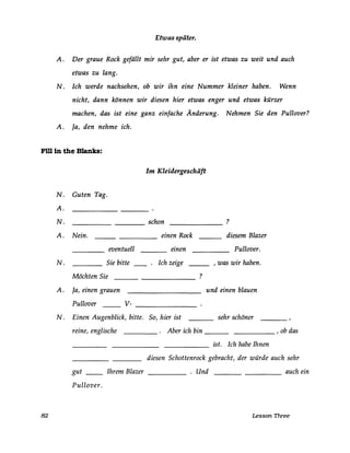 Etwas später.
A. Der graue Rock gefällt mir sehr gut, aber er ist etwas zu weit und auch
etwas zu lang.
N. Ich werde nachsehen, ob wir ihn eine Nummer kleiner haben. Wenn
nicht, dann können wir diesen hier etwas enger und etwas kürzer
machen, das ist eine ganz einfache Änderung. Nehmen Sie den Pullover?
A. Ja, den nehme ich.
Fi1l in the Blanks:
N.
A.
N.
A.
N.
A.
N.
82
Guten Tag.
Nein.
eventuell
Sie bitte
Möchten Sie
Ja, einen grauen
Pullover v-
Einen Augenblick, bitte.
reine, englische
gut __ Ihrem Blazer
Pullover.
Im Kleidergeschäft
schon ?
einen Rock diesem Blazer
einen Pullover.
Ich zeige , was wir haben.
?
und einen blauen
So, hier ist sehr schöner
Aber ich bin , ob das
ist. Ich habe Ihnen
diesen Schottenrock gebracht, der würde auch sehr
. Und auch ein-----
Lesson Three
 