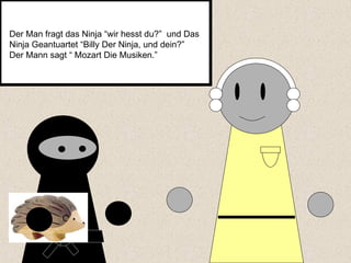 Der Man fragt das Ninja “wir hesst du?”  und Das Ninja Geantuartet “Billy Der Ninja, und dein?”  Der Mann sagt “ Mozart Die Musiken.”  
