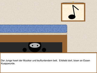 Der Junge hoert der Musiker und leuftuntendem bett.  Erbliebt dort, bisen an Essen Kuappwurde. 
