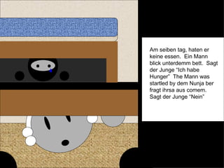 Am seiben tag, haten er keine essen.  Ein Mann blick unterdemm bett.  Sagt der Junge “Ich habe Hunger”  The Mann was startled by dem Nunja ber fragt ihrsa aus comem.  Sagt der Junge “Nein” 