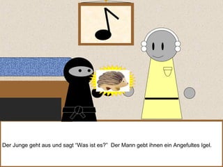 Der Junge geht aus und sagt “Was ist es?”  Der Mann gebt ihnen ein Angefultes Igel. 