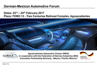 © BDI / IFG
German-Mexican Automotive Forum
Dates: 23rd – 24th February 2017
Place: FORO 13 - Tres Centurias Railroad Complex, Aguascalientes
Aguascalientes Automotive Cluster GIRAA
in cooperation with the Federation of German Industries (BDI)
“Innovation Partnership Germany - Mexico / Pacific Alliance”
 