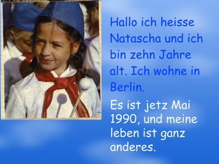 Hallo ich heisse Natascha und ich bin zehn Jahre alt. Ich wohne in Berlin. Es ist jetz Mai 1990, und meine leben ist ganz anderes. 
