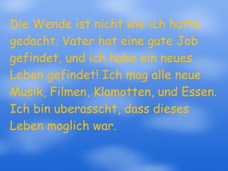 Die Wende ist nicht wie ich hatte gedacht. Vater hat eine gute Job gefindet, und ich habe ein neues Leben gefindet! Ich mag alle neue Musik, Filmen, Klamotten, und Essen. Ich bin uberasscht, dass dieses Leben moglich war.  