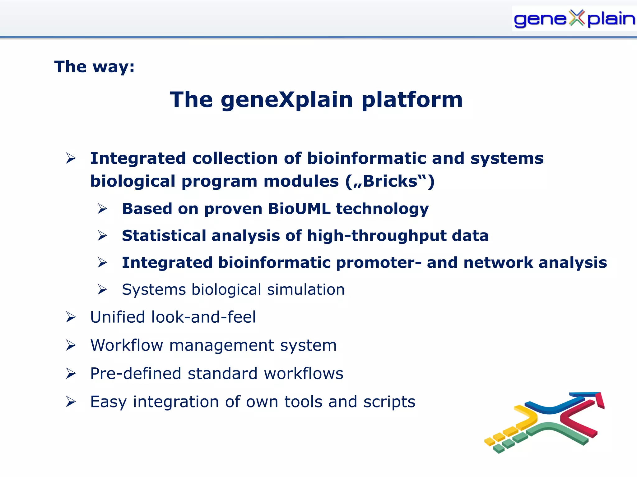 The way:

             The geneXplain platform

  Integrated collection of bioinformatic and systems
   biological program modules („Bricks“)
     Based on proven BioUML technology
     Statistical analysis of high-throughput data
     Integrated bioinformatic promoter- and network analysis
     Systems biological simulation
  Unified look-and-feel
  Workflow management system
  Pre-defined standard workflows
  Easy integration of own tools and scripts
 
