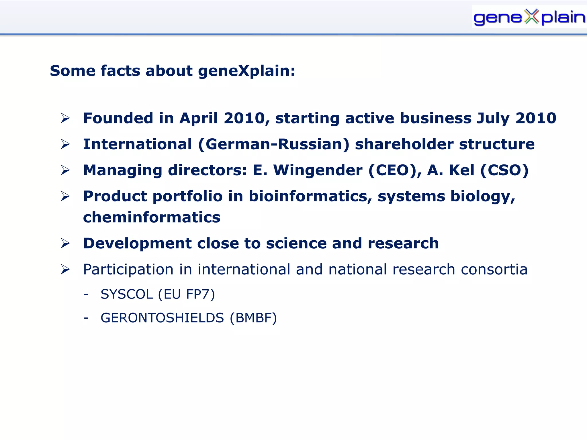 Some facts about geneXplain:


  Founded in April 2010, starting active business July 2010
  International (German-Russian) shareholder structure
  Managing directors: E. Wingender (CEO), A. Kel (CSO)
  Product portfolio in bioinformatics, systems biology,
   cheminformatics
  Development close to science and research
  Participation in international and national research consortia
    - SYSCOL (EU FP7)
    - GERONTOSHIELDS (BMBF)
 