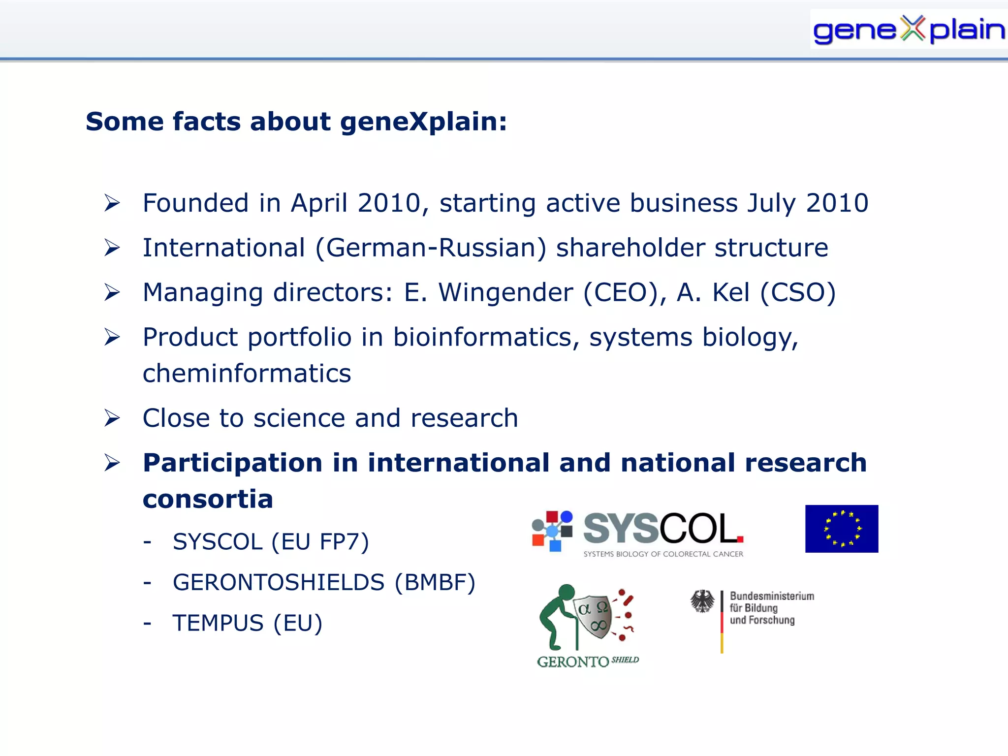Some facts about geneXplain:


  Founded in April 2010, starting active business July 2010
  International (German-Russian) shareholder structure
  Managing directors: E. Wingender (CEO), A. Kel (CSO)
  Product portfolio in bioinformatics, systems biology,
   cheminformatics
  Close to science and research
  Participation in international and national research
   consortia
    - SYSCOL (EU FP7)
    - GERONTOSHIELDS (BMBF)
    - TEMPUS (EU)
 