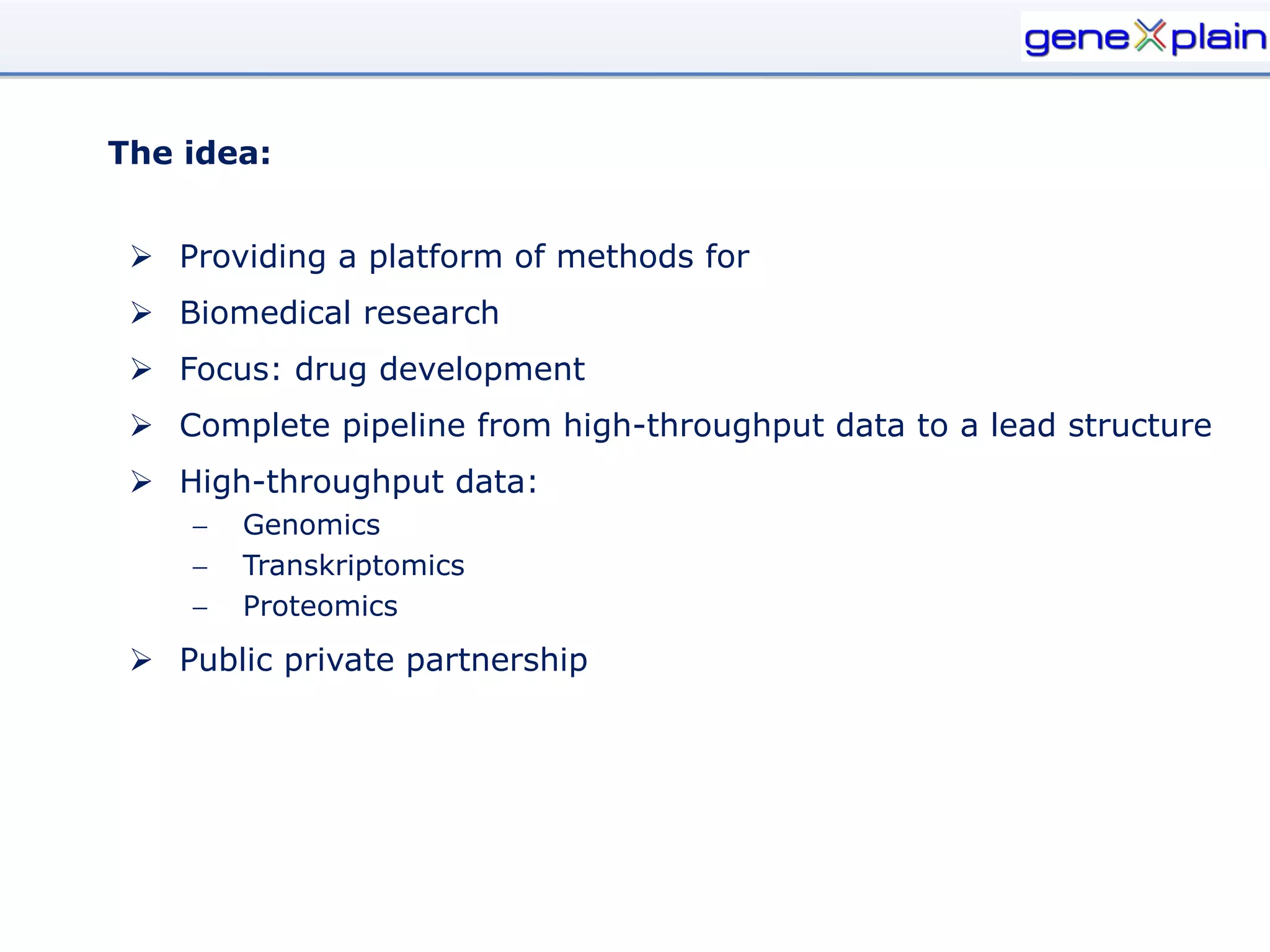 The idea:


  Providing a platform of methods for
  Biomedical research
  Focus: drug development
  Complete pipeline from high-throughput data to a lead structure
  High-throughput data:
       Genomics
       Transkriptomics
       Proteomics
  Public private partnership
 