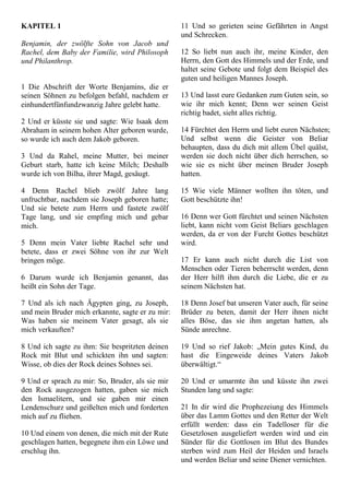 KAPITEL 1
Benjamin, der zwölfte Sohn von Jacob und
Rachel, dem Baby der Familie, wird Philosoph
und Philanthrop.
1 Die Abschrift der Worte Benjamins, die er
seinen Söhnen zu befolgen befahl, nachdem er
einhundertfünfundzwanzig Jahre gelebt hatte.
2 Und er küsste sie und sagte: Wie Isaak dem
Abraham in seinem hohen Alter geboren wurde,
so wurde ich auch dem Jakob geboren.
3 Und da Rahel, meine Mutter, bei meiner
Geburt starb, hatte ich keine Milch; Deshalb
wurde ich von Bilha, ihrer Magd, gesäugt.
4 Denn Rachel blieb zwölf Jahre lang
unfruchtbar, nachdem sie Joseph geboren hatte;
Und sie betete zum Herrn und fastete zwölf
Tage lang, und sie empfing mich und gebar
mich.
5 Denn mein Vater liebte Rachel sehr und
betete, dass er zwei Söhne von ihr zur Welt
bringen möge.
6 Darum wurde ich Benjamin genannt, das
heißt ein Sohn der Tage.
7 Und als ich nach Ägypten ging, zu Joseph,
und mein Bruder mich erkannte, sagte er zu mir:
Was haben sie meinem Vater gesagt, als sie
mich verkauften?
8 Und ich sagte zu ihm: Sie bespritzten deinen
Rock mit Blut und schickten ihn und sagten:
Wisse, ob dies der Rock deines Sohnes sei.
9 Und er sprach zu mir: So, Bruder, als sie mir
den Rock ausgezogen hatten, gaben sie mich
den Ismaelitern, und sie gaben mir einen
Lendenschurz und geißelten mich und forderten
mich auf zu fliehen.
10 Und einem von denen, die mich mit der Rute
geschlagen hatten, begegnete ihm ein Löwe und
erschlug ihn.
11 Und so gerieten seine Gefährten in Angst
und Schrecken.
12 So liebt nun auch ihr, meine Kinder, den
Herrn, den Gott des Himmels und der Erde, und
haltet seine Gebote und folgt dem Beispiel des
guten und heiligen Mannes Joseph.
13 Und lasst eure Gedanken zum Guten sein, so
wie ihr mich kennt; Denn wer seinen Geist
richtig badet, sieht alles richtig.
14 Fürchtet den Herrn und liebt euren Nächsten;
Und selbst wenn die Geister von Beliar
behaupten, dass du dich mit allem Übel quälst,
werden sie doch nicht über dich herrschen, so
wie sie es nicht über meinen Bruder Joseph
hatten.
15 Wie viele Männer wollten ihn töten, und
Gott beschützte ihn!
16 Denn wer Gott fürchtet und seinen Nächsten
liebt, kann nicht vom Geist Beliars geschlagen
werden, da er von der Furcht Gottes beschützt
wird.
17 Er kann auch nicht durch die List von
Menschen oder Tieren beherrscht werden, denn
der Herr hilft ihm durch die Liebe, die er zu
seinem Nächsten hat.
18 Denn Josef bat unseren Vater auch, für seine
Brüder zu beten, damit der Herr ihnen nicht
alles Böse, das sie ihm angetan hatten, als
Sünde anrechne.
19 Und so rief Jakob: „Mein gutes Kind, du
hast die Eingeweide deines Vaters Jakob
überwältigt.“
20 Und er umarmte ihn und küsste ihn zwei
Stunden lang und sagte:
21 In dir wird die Prophezeiung des Himmels
über das Lamm Gottes und den Retter der Welt
erfüllt werden: dass ein Tadelloser für die
Gesetzlosen ausgeliefert werden wird und ein
Sünder für die Gottlosen im Blut des Bundes
sterben wird zum Heil der Heiden und Israels
und werden Beliar und seine Diener vernichten.
 
