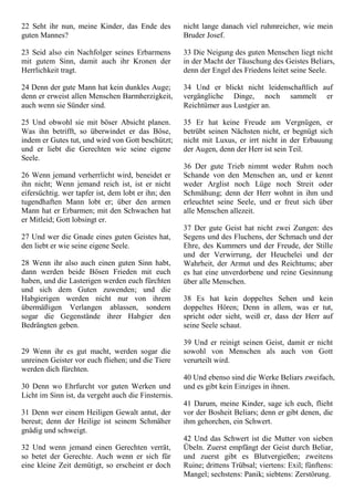 22 Seht ihr nun, meine Kinder, das Ende des
guten Mannes?
23 Seid also ein Nachfolger seines Erbarmens
mit gutem Sinn, damit auch ihr Kronen der
Herrlichkeit tragt.
24 Denn der gute Mann hat kein dunkles Auge;
denn er erweist allen Menschen Barmherzigkeit,
auch wenn sie Sünder sind.
25 Und obwohl sie mit böser Absicht planen.
Was ihn betrifft, so überwindet er das Böse,
indem er Gutes tut, und wird von Gott beschützt;
und er liebt die Gerechten wie seine eigene
Seele.
26 Wenn jemand verherrlicht wird, beneidet er
ihn nicht; Wenn jemand reich ist, ist er nicht
eifersüchtig. wer tapfer ist, dem lobt er ihn; den
tugendhaften Mann lobt er; über den armen
Mann hat er Erbarmen; mit den Schwachen hat
er Mitleid; Gott lobsingt er.
27 Und wer die Gnade eines guten Geistes hat,
den liebt er wie seine eigene Seele.
28 Wenn ihr also auch einen guten Sinn habt,
dann werden beide Bösen Frieden mit euch
haben, und die Lasterigen werden euch fürchten
und sich dem Guten zuwenden; und die
Habgierigen werden nicht nur von ihrem
übermäßigen Verlangen ablassen, sondern
sogar die Gegenstände ihrer Habgier den
Bedrängten geben.
29 Wenn ihr es gut macht, werden sogar die
unreinen Geister vor euch fliehen; und die Tiere
werden dich fürchten.
30 Denn wo Ehrfurcht vor guten Werken und
Licht im Sinn ist, da vergeht auch die Finsternis.
31 Denn wer einem Heiligen Gewalt antut, der
bereut; denn der Heilige ist seinem Schmäher
gnädig und schweigt.
32 Und wenn jemand einen Gerechten verrät,
so betet der Gerechte. Auch wenn er sich für
eine kleine Zeit demütigt, so erscheint er doch
nicht lange danach viel ruhmreicher, wie mein
Bruder Josef.
33 Die Neigung des guten Menschen liegt nicht
in der Macht der Täuschung des Geistes Beliars,
denn der Engel des Friedens leitet seine Seele.
34 Und er blickt nicht leidenschaftlich auf
vergängliche Dinge, noch sammelt er
Reichtümer aus Lustgier an.
35 Er hat keine Freude am Vergnügen, er
betrübt seinen Nächsten nicht, er begnügt sich
nicht mit Luxus, er irrt nicht in der Erbauung
der Augen, denn der Herr ist sein Teil.
36 Der gute Trieb nimmt weder Ruhm noch
Schande von den Menschen an, und er kennt
weder Arglist noch Lüge noch Streit oder
Schmähung; denn der Herr wohnt in ihm und
erleuchtet seine Seele, und er freut sich über
alle Menschen allezeit.
37 Der gute Geist hat nicht zwei Zungen: des
Segens und des Fluchens, der Schmach und der
Ehre, des Kummers und der Freude, der Stille
und der Verwirrung, der Heuchelei und der
Wahrheit, der Armut und des Reichtums; aber
es hat eine unverdorbene und reine Gesinnung
über alle Menschen.
38 Es hat kein doppeltes Sehen und kein
doppeltes Hören; Denn in allem, was er tut,
spricht oder sieht, weiß er, dass der Herr auf
seine Seele schaut.
39 Und er reinigt seinen Geist, damit er nicht
sowohl von Menschen als auch von Gott
verurteilt wird.
40 Und ebenso sind die Werke Beliars zweifach,
und es gibt kein Einziges in ihnen.
41 Darum, meine Kinder, sage ich euch, flieht
vor der Bosheit Beliars; denn er gibt denen, die
ihm gehorchen, ein Schwert.
42 Und das Schwert ist die Mutter von sieben
Übeln. Zuerst empfängt der Geist durch Beliar,
und zuerst gibt es Blutvergießen; zweitens
Ruine; drittens Trübsal; viertens: Exil; fünftens:
Mangel; sechstens: Panik; siebtens: Zerstörung.
 