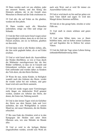 18 Dann werden auch wir uns erheben, jeder
aus unserem Stamm, und den König des
Himmels anbeten, der in der Gestalt eines
Menschen in Demut auf der Erde erschienen ist.
19 Und alle, die auf Erden an ihn glauben,
werden mit ihm jubeln.
20 Dann werden auch alle Menschen
auferstehen, einige zur Ehre und einige zur
Schande.
21 Und der Herr wird zuerst Israel wegen seiner
Ungerechtigkeit richten; denn als er als Gott im
Fleisch erschien, um sie zu befreien, glaubten
sie ihm nicht.
22 Und dann wird er alle Heiden richten, alle,
die ihm nicht geglaubt haben, als er auf Erden
erschien.
23 Und er wird Israel durch die Auserwählten
der Heiden überführen, so wie er Esau durch
die Midianiter zurechtgewiesen hat, die ihre
Brüder verführten, so dass sie in Unzucht und
Götzendienst verfielen; und sie wurden von
Gott entfremdet und wurden daher zu Kindern
des Teils derer, die den Herrn fürchten.
24 Wenn ihr nun, meine Kinder, in Heiligkeit
wandelt nach den Geboten des Herrn, werdet
ihr wieder sicher bei mir wohnen, und ganz
Israel wird sich zum Herrn sammeln.
25 Und ich werde wegen eurer Verwüstungen
nicht länger ein räuberischer Wolf genannt
werden, sondern ein Arbeiter des Herrn, der
denen, die Gutes tun, Nahrung austeilt.
26 Und in den letzten Tagen wird ein Geliebter
des Herrn aus dem Stamm Juda und Levi
aufstehen, der sein Wohlgefallen in seinem
Mund tut, mit neuer Erkenntnis, die die Heiden
erleuchtet.
27 Bis zum Ende des Zeitalters wird er in den
Synagogen der Heiden und unter ihren
Obersten sein, wie eine Melodie im Munde
aller.
28 Und er wird in die heiligen Bücher
eingeschrieben werden, sowohl sein Werk als
auch sein Wort, und er wird für immer ein
Auserwählter Gottes sein.
29 Und er wird durch sie hin und her gehen wie
mein Vater Jakob und sagen: Er wird den
Mangel deines Stammes auffüllen.
30 Und als er das gesagt hatte, streckte er seine
Füße aus.
31 Und starb in einem schönen und guten
Schlaf.
32 Und seine Söhne taten, was er ihnen
befohlen hatte, und sie hoben seinen Leichnam
auf und begruben ihn in Hebron bei seinen
Vätern.
33 Und die Zahl der Tage seines Lebens betrug
einhundertfünfundzwanzig Jahre.
 