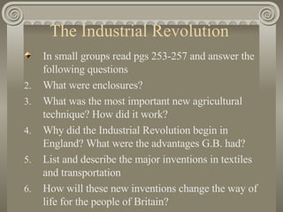 The Industrial Revolution  In small groups read pgs 253-257 and answer the following questions What were enclosures? What was the most important new agricultural technique? How did it work? Why did the Industrial Revolution begin in England? What were the advantages G.B. had? List and describe the major inventions in textiles and transportation How will these new inventions change the way of life for the people of Britain? 