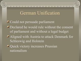 German Unification  Could not persuade parliament Declared he would rule without the consent of parliament and without a legal budget  Aligned with Austria to attack Denmark for Schleswig and Holstein  Quick victory increases Prussian nationalism  