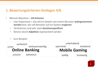 1. Bewertungskriterien festlegen 4/6 
• Mensch-Maschine – UX Kriterien 
• User Experience = wie soll ein System von einem Benutzer wahrgenommen 
werden bzw. wie soll Benutzer auf ein System reagieren 
• UX-Kriterien sind sehr stark domänenspezifisch 
• Können durch Adjektive repräsentiert werden 
• Zum Beispiel: 
 