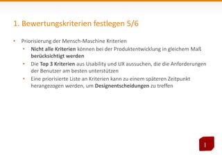 1. Bewertungskriterien festlegen 5/6 
• Priorisierung der Mensch-Maschine Kriterien 
• Nicht alle Kriterien können bei der Produktentwicklung in gleichem Maß 
berücksichtigt werden 
• Die Top 3 Kriterien aus Usability und UX aussuchen, die die Anforderungen 
der Benutzer am besten unterstützen 
• Eine priorisierte Liste an Kriterien kann zu einem späteren Zeitpunkt 
herangezogen werden, um Designentscheidungen zu treffen 
 